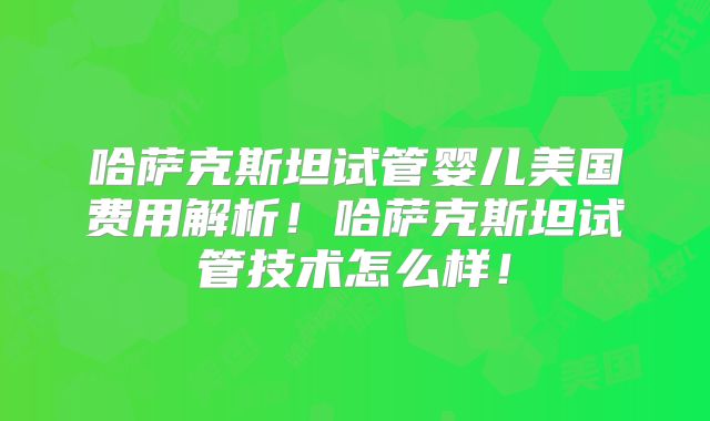 哈萨克斯坦试管婴儿美国费用解析！哈萨克斯坦试管技术怎么样！