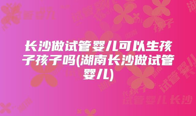 长沙做试管婴儿可以生孩子孩子吗(湖南长沙做试管婴儿)