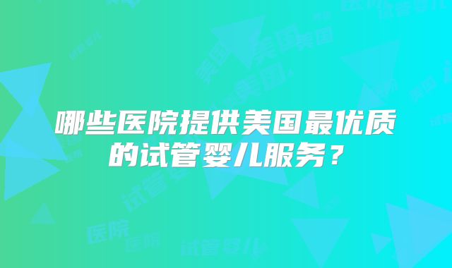 哪些医院提供美国最优质的试管婴儿服务？