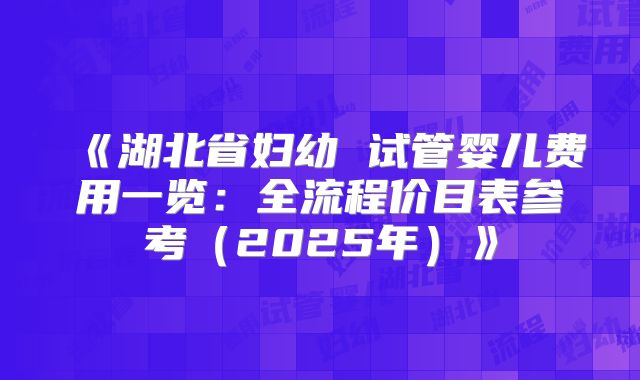 《湖北省妇幼 试管婴儿费用一览：全流程价目表参考（2025年）》