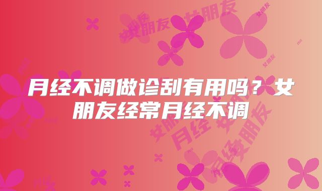 月经不调做诊刮有用吗?女朋友经常月经不调