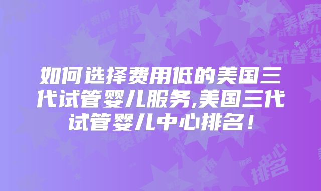 如何选择费用低的美国三代试管婴儿服务,美国三代试管婴儿中心排名！
