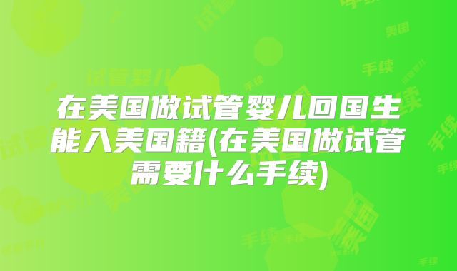 在美国做试管婴儿回国生能入美国籍(在美国做试管需要什么手续)