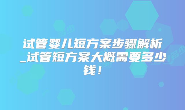 试管婴儿短方案步骤解析_试管短方案大概需要多少钱！