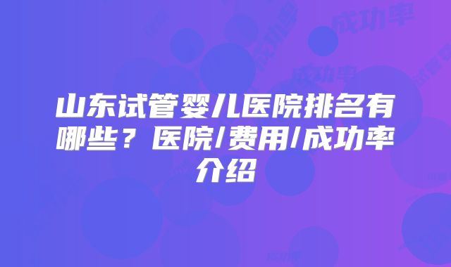 山东试管婴儿医院排名有哪些？医院/费用/成功率介绍
