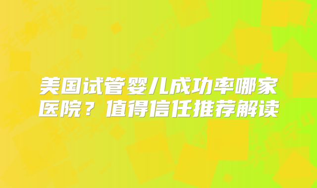 美国试管婴儿成功率哪家医院?值得信任推荐解读