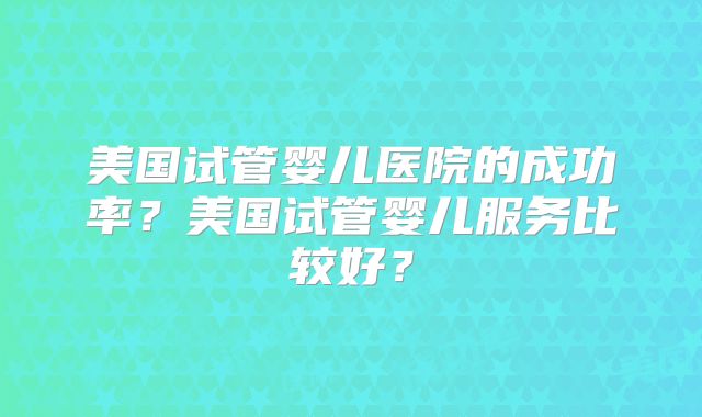 美国试管婴儿医院的成功率？美国试管婴儿服务比较好？
