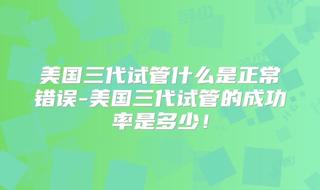 美国三代试管什么是正常错误-美国三代试管的成功率是多少！