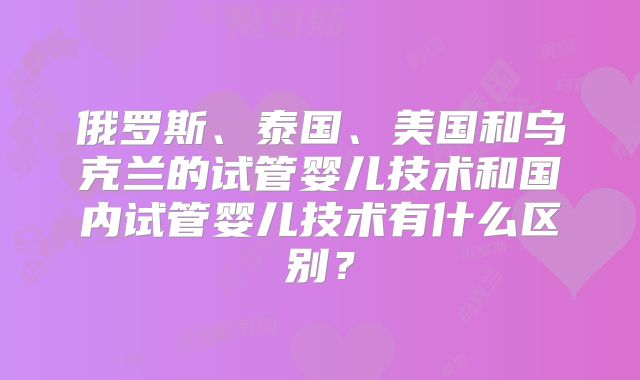 俄罗斯、泰国、美国和乌克兰的试管婴儿技术和国内试管婴儿技术有什么区别？