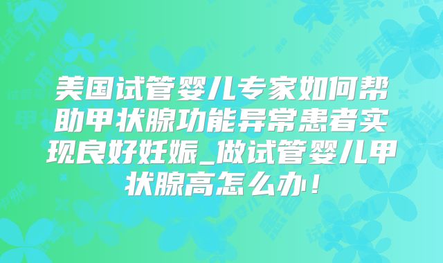 美国试管婴儿专家如何帮助甲状腺功能异常患者实现良好妊娠_做试管婴儿甲状腺高怎么办!