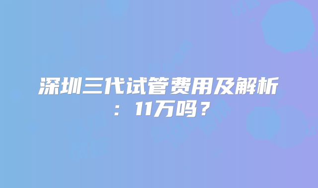 深圳三代试管费用及解析：11万吗？