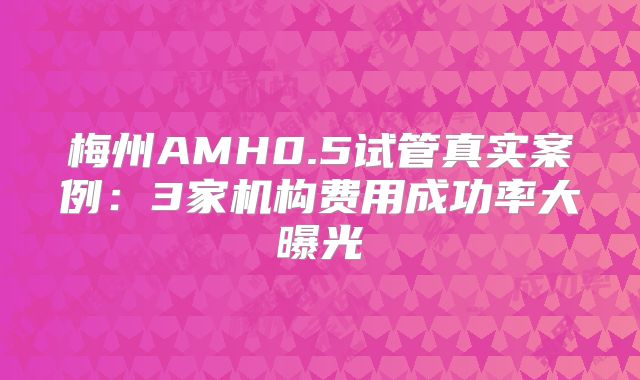 梅州AMH0.5试管真实案例：3家机构费用成功率大曝光