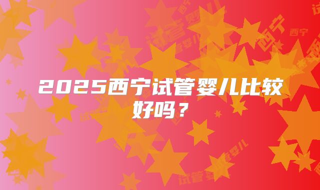 2025西宁试管婴儿比较好吗？