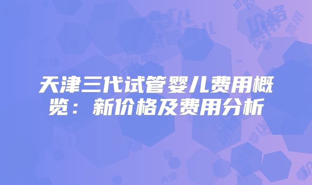 天津三代试管婴儿费用概览:新价格及费用分析