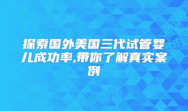 探索国外美国三代试管婴儿成功率,带你了解真实案例