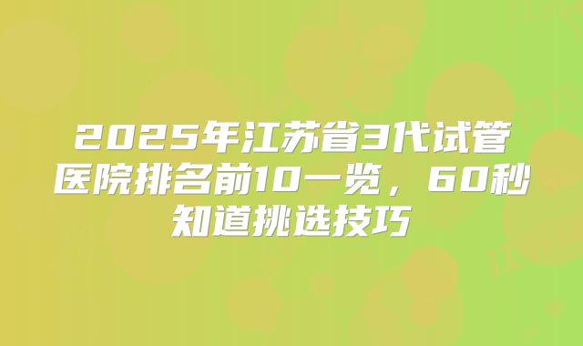 2025年江苏省3代试管医院排名前10一览,60秒知道挑选技巧