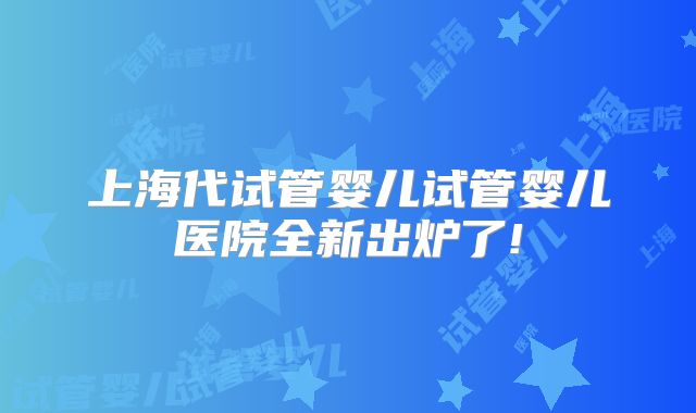 上海代试管婴儿试管婴儿医院全新出炉了!