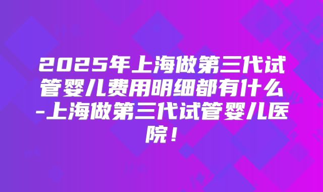 2025年上海做第三代试管婴儿费用明细都有什么-上海做第三代试管婴儿医院！