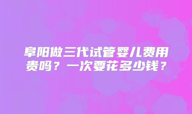阜阳做三代试管婴儿费用贵吗?一次要花多少钱?
