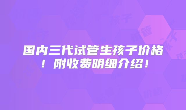 国内三代试管生孩子价格!附收费明细介绍!