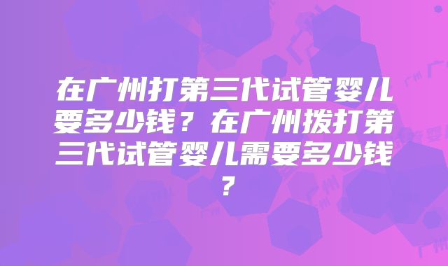 在广州打第三代试管婴儿要多少钱?在广州拨打第三代试管婴儿需要多少钱?