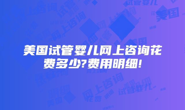 美国试管婴儿网上咨询花费多少?费用明细!