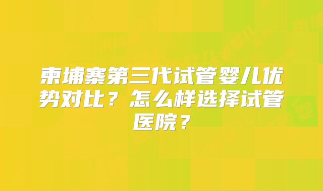 柬埔寨第三代试管婴儿优势对比？怎么样选择试管医院？