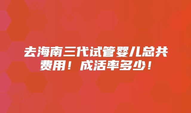 去海南三代试管婴儿总共费用！成活率多少！