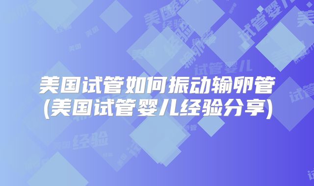 美国试管如何振动输卵管(美国试管婴儿经验分享)