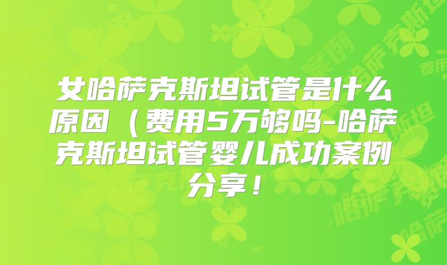 女哈萨克斯坦试管是什么原因（费用5万够吗-哈萨克斯坦试管婴儿成功案例分享！
