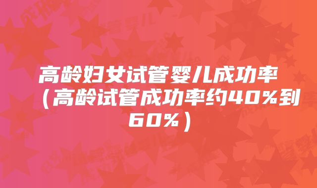 高龄妇女试管婴儿成功率(高龄试管成功率约40%到60%)