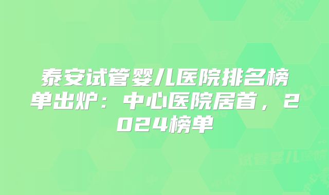 泰安试管婴儿医院排名榜单出炉:中心医院居首,2024榜单