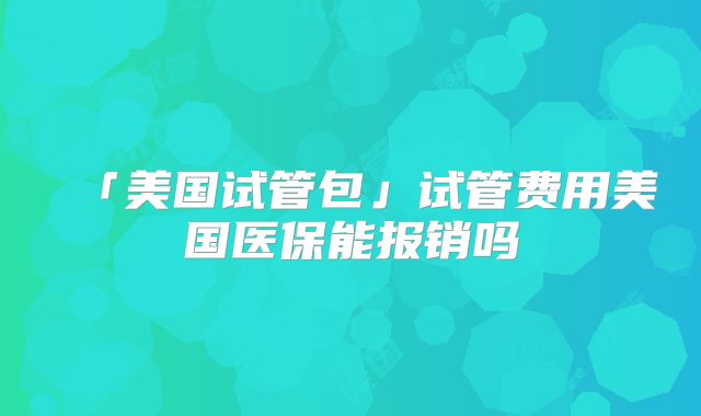 「美国试管包」试管费用美国医保能报销吗