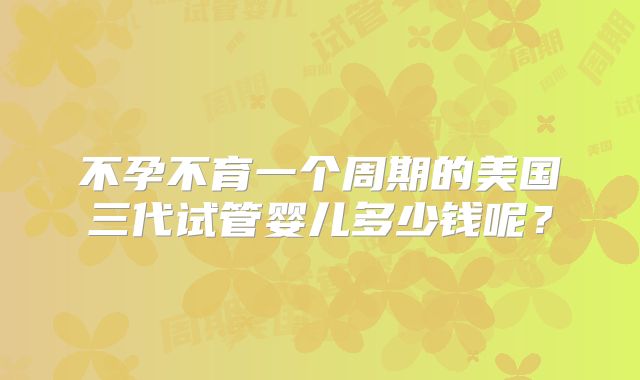 不孕不育一个周期的美国三代试管婴儿多少钱呢？