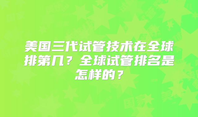 美国三代试管技术在全球排第几？全球试管排名是怎样的？