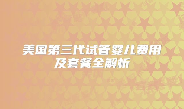 美国第三代试管婴儿费用及套餐全解析