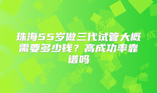 珠海55岁做三代试管大概需要多少钱？高成功率靠谱吗