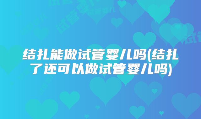 结扎能做试管婴儿吗(结扎了还可以做试管婴儿吗)