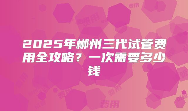 2025年郴州三代试管费用全攻略？一次需要多少钱