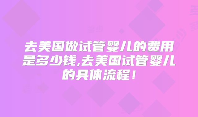 去美国做试管婴儿的费用是多少钱,去美国试管婴儿的具体流程！