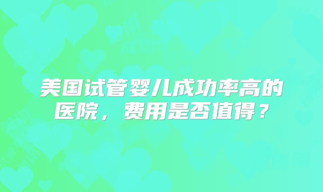 美国试管婴儿成功率高的医院，费用是否值得？