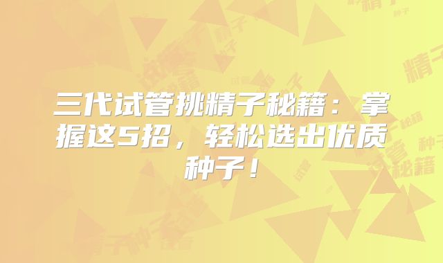 三代试管挑精子秘籍：掌握这5招，轻松选出优质种子！