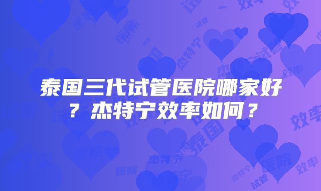 泰国三代试管医院哪家好？杰特宁效率如何？