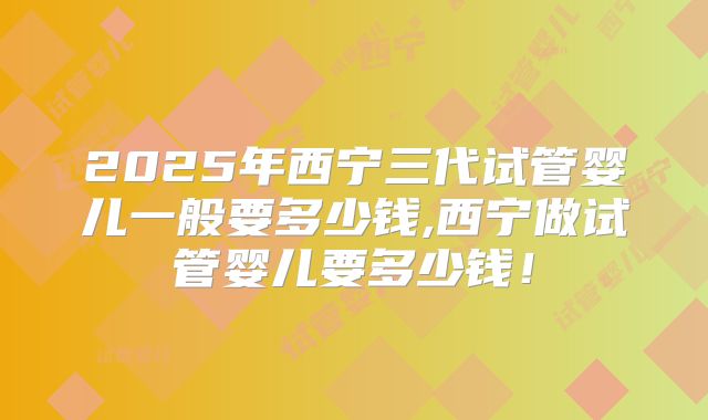 2025年西宁三代试管婴儿一般要多少钱,西宁做试管婴儿要多少钱！