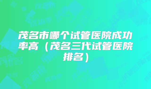 茂名市哪个试管医院成功率高(茂名三代试管医院排名)