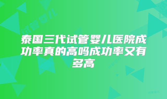 泰国三代试管婴儿医院成功率真的高吗成功率又有多高