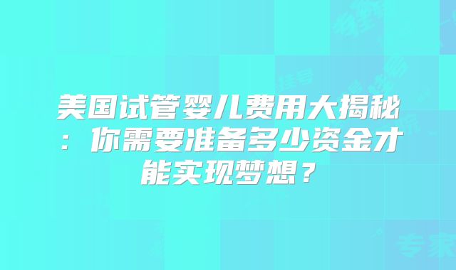 美国试管婴儿费用大揭秘：你需要准备多少资金才能实现梦想？