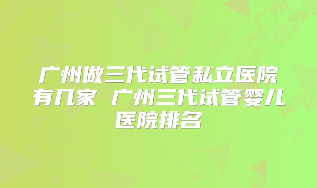 广州做三代试管私立医院有几家 广州三代试管婴儿医院排名