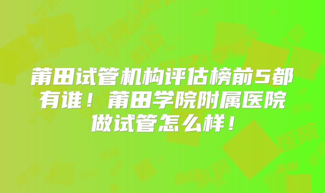 莆田试管机构评估榜前5都有谁！莆田学院附属医院做试管怎么样！