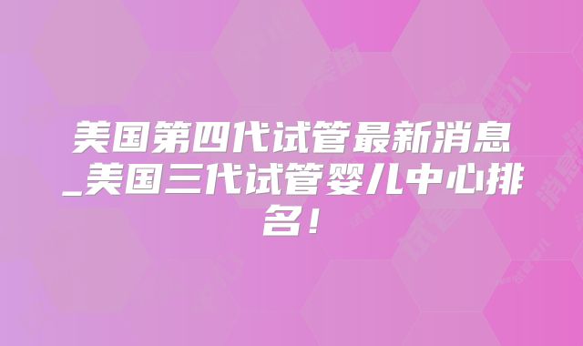 美国第四代试管最新消息_美国三代试管婴儿中心排名！